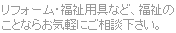 リフォーム・福祉用具など、福祉のことならお気軽にご相談下さい。